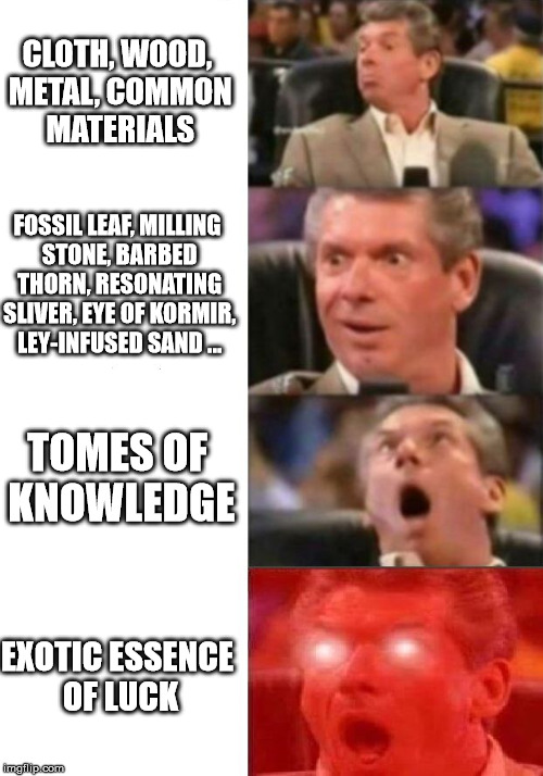 Mr. McMahon reaction | CLOTH, WOOD, METAL, COMMON MATERIALS; FOSSIL LEAF, MILLING STONE, BARBED THORN, RESONATING SLIVER, EYE OF KORMIR, LEY-INFUSED SAND ... TOMES OF KNOWLEDGE; EXOTIC ESSENCE OF LUCK | image tagged in mr mcmahon reaction | made w/ Imgflip meme maker