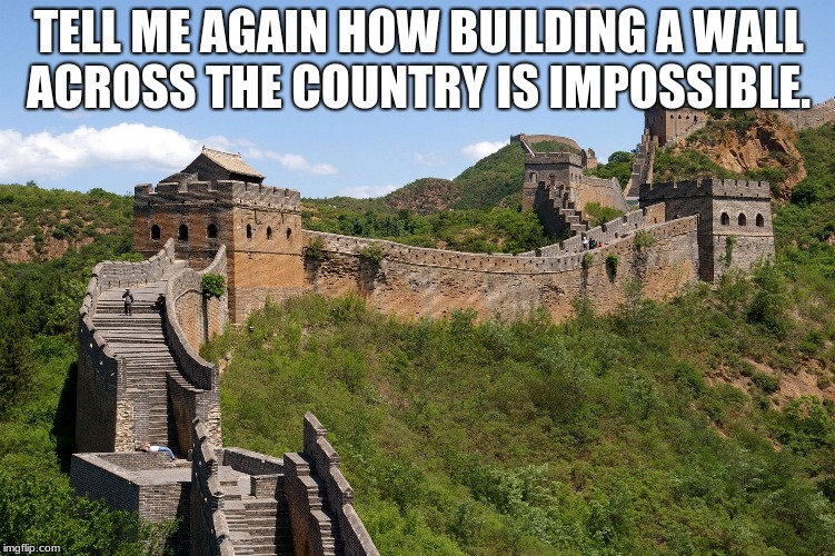 China great wall | TELL ME AGAIN HOW BUILDING A WALL ACROSS THE COUNTRY IS IMPOSSIBLE. | image tagged in china great wall | made w/ Imgflip meme maker