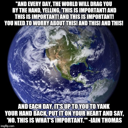 earth | "AND EVERY DAY, THE WORLD WILL DRAG YOU BY THE HAND, YELLING, 'THIS IS IMPORTANT! AND THIS IS IMPORTANT! AND THIS IS IMPORTANT! YOU NEED TO WORRY ABOUT THIS! AND THIS! AND THIS! AND EACH DAY, IT'S UP TO YOU TO YANK YOUR HAND BACK, PUT IT ON YOUR HEART AND SAY, 'NO. THIS IS WHAT'S IMPORTANT.'" -IAIN THOMAS | image tagged in earth | made w/ Imgflip meme maker