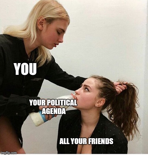 Forced to drink milk | YOU; YOUR POLITICAL AGENDA; ALL YOUR FRIENDS | image tagged in forced to drink milk | made w/ Imgflip meme maker