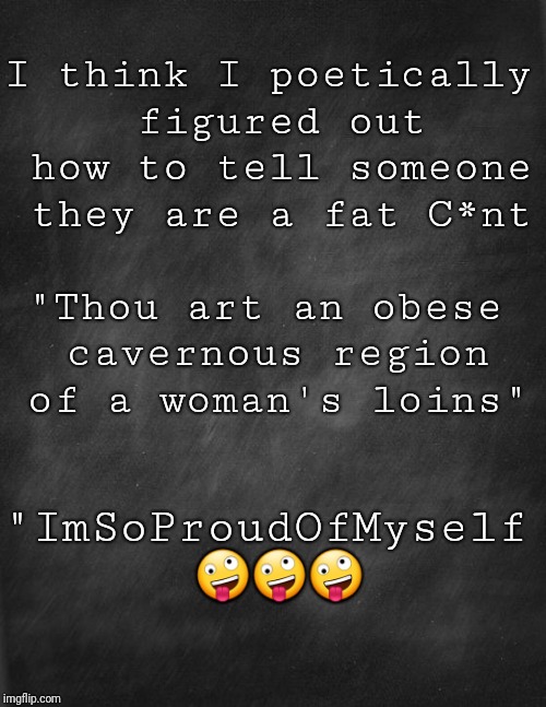 black blank | I think I poetically figured out how to tell someone they are a fat C*nt; "Thou art an obese cavernous region of a woman's loins"; "ImSoProudOfMyself 🤪🤪🤪 | image tagged in black blank | made w/ Imgflip meme maker