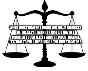 SCALES OF JUSTICE | WHEN INVESTIGATORS USING THE FULL RESOURCES OF THE DEPARTMENT OF JUSTICE HAVEN’T INDICTED YOU AFTER 2 YEARS OF INVESTIGATION, IT’S TIME TO P | image tagged in scales of justice | made w/ Imgflip meme maker