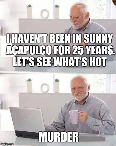 Hide the Pain Harold Meme | I HAVEN'T BEEN IN SUNNY ACAPULCO FOR 25 YEARS. LET'S SEE WHAT'S HOT; MURDER | image tagged in memes,hide the pain harold,scumbag | made w/ Imgflip meme maker