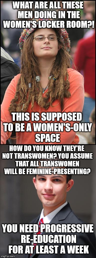  WHAT ARE ALL THESE MEN DOING IN THE WOMEN'S LOCKER ROOM?! THIS IS SUPPOSED TO BE A WOMEN'S-ONLY SPACE; HOW DO YOU KNOW THEY'RE NOT TRANSWOMEN? YOU ASSUME THAT ALL TRANSWOMEN WILL BE FEMININE-PRESENTING? YOU NEED PROGRESSIVE RE-EDUCATION FOR AT LEAST A WEEK | image tagged in college liberal,college conservative | made w/ Imgflip meme maker