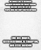 Blank slate | WE WOULD LIKE TO CELEBRATE WHOOPIE GOLDBERG FOR FINALLY MAKING HER WAY ONTO THE LIST OF PEOPLE WHO JUST DON'T MATTER ANYMORE; LIKE BILL MAHER, KEITH OLBERMAN, AL SHARPTON, AND JESSE JACKSON | image tagged in blank slate | made w/ Imgflip meme maker