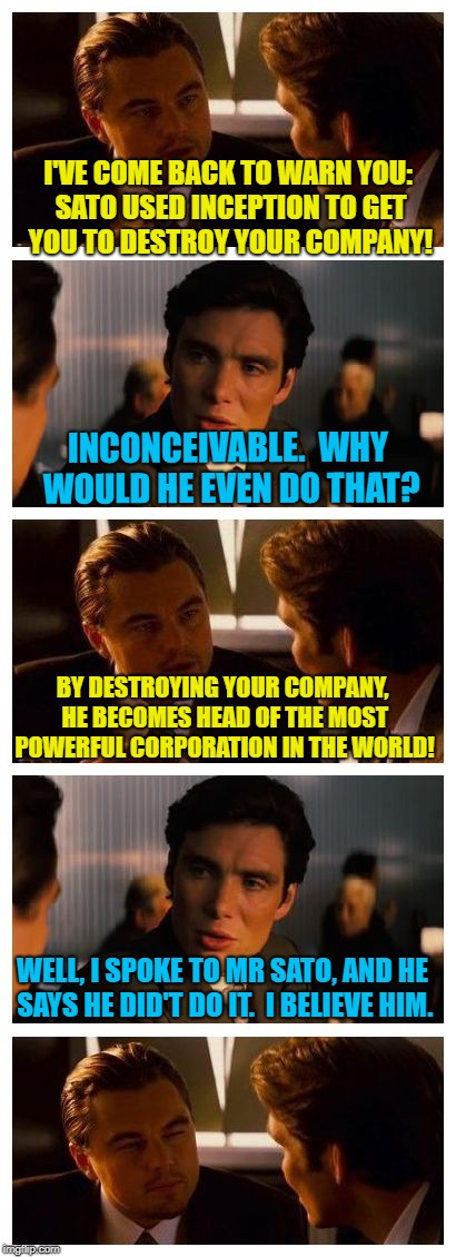 He very vehemently denies it | I'VE COME BACK TO WARN YOU: SATO USED INCEPTION TO GET YOU TO DESTROY YOUR COMPANY! INCONCEIVABLE.  WHY WOULD HE EVEN DO THAT? BY DESTROYING YOUR COMPANY, HE BECOMES HEAD OF THE MOST POWERFUL CORPORATION IN THE WORLD! WELL, I SPOKE TO MR SATO, AND HE SAYS HE DID'T DO IT.  I BELIEVE HIM. | image tagged in leonardo inception extended,trump putin,trump,putin,collusion,russian collusion | made w/ Imgflip meme maker