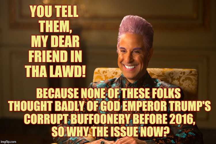 Hunger Games/Caesar Flickerman (Stanley Tucci) "heh heh heh" | YOU TELL THEM, MY DEAR FRIEND IN THA LAWD! BECAUSE NONE OF THESE FOLKS THOUGHT BADLY OF GOD EMPEROR TRUMP'S CORRUPT BUFFOONERY BEFORE 2016,  | image tagged in hunger games/caesar flickerman stanley tucci heh heh heh | made w/ Imgflip meme maker