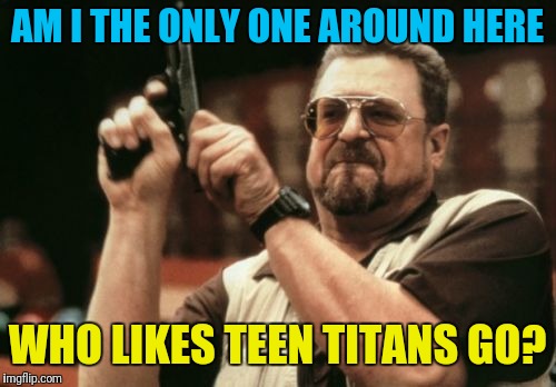 I can't be alone... | AM I THE ONLY ONE AROUND HERE; WHO LIKES TEEN TITANS GO? | image tagged in memes,am i the only one around here | made w/ Imgflip meme maker