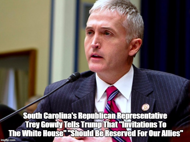 South Carolina's Republican Representative Trey Gowdy Tells Trump That "Invitations To The White House" "Should Be Reserved For Our Allies" | made w/ Imgflip meme maker