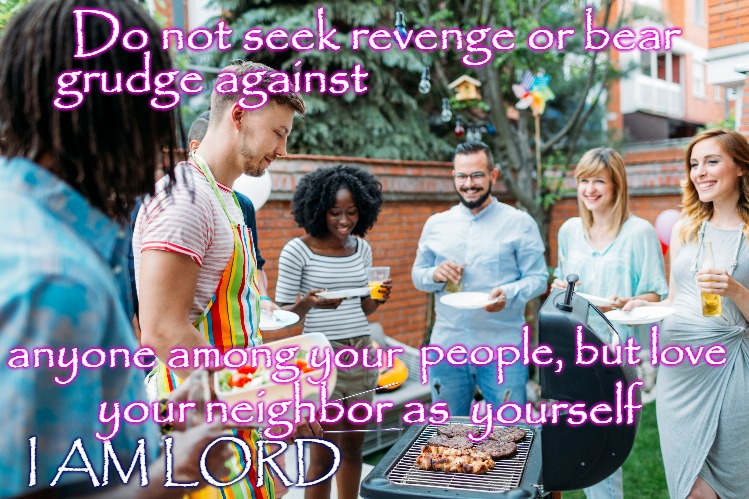 Leviticus 19:8 | Do not seek revenge or bear; grudge against; people, but love; anyone among your; your neighbor as; yourself; I AM LORD | image tagged in bible,bible verse,holy bible,god,holy spirit,verse | made w/ Imgflip meme maker