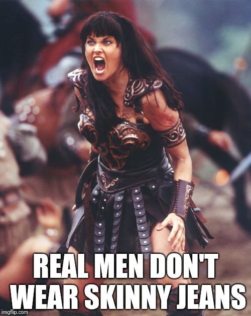 Xena is pissed | REAL MEN DON'T WEAR SKINNY JEANS | image tagged in xena is pissed | made w/ Imgflip meme maker