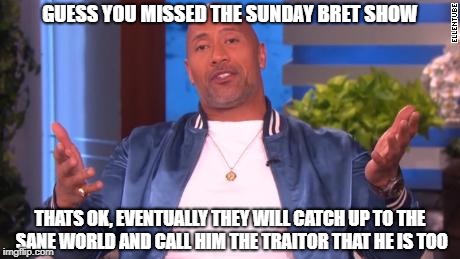 GUESS YOU MISSED THE SUNDAY BRET SHOW THATS OK, EVENTUALLY THEY WILL CATCH UP TO THE SANE WORLD AND CALL HIM THE TRAITOR THAT HE IS TOO | made w/ Imgflip meme maker