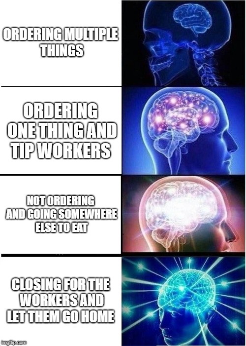 Expanding Brain | ORDERING MULTIPLE THINGS; ORDERING ONE THING AND TIP WORKERS; NOT ORDERING AND GOING SOMEWHERE ELSE TO EAT; CLOSING FOR THE WORKERS AND LET THEM GO HOME | image tagged in memes,expanding brain | made w/ Imgflip meme maker