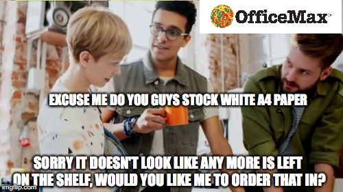 EXCUSE ME DO YOU GUYS STOCK WHITE A4 PAPER; SORRY IT DOESN'T LOOK LIKE ANY MORE IS LEFT ON THE SHELF, WOULD YOU LIKE ME TO ORDER THAT IN? | image tagged in office | made w/ Imgflip meme maker