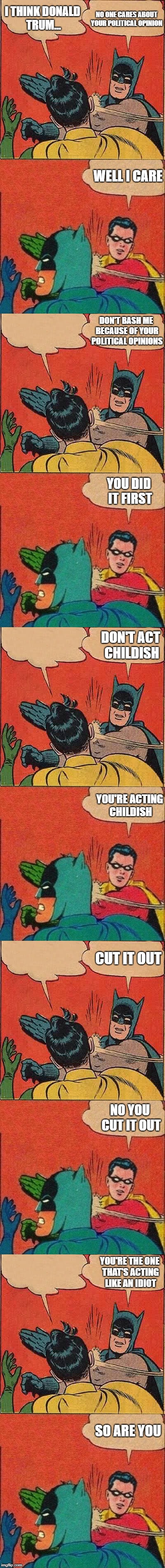 Batman and Robin slapping each other | NO ONE CARES ABOUT YOUR POLITICAL OPINION; I THINK DONALD TRUM... WELL I CARE; DON'T BASH ME BECAUSE OF YOUR POLITICAL OPINIONS; YOU DID IT FIRST; DON'T ACT CHILDISH; YOU'RE ACTING CHILDISH; CUT IT OUT; NO YOU CUT IT OUT; YOU'RE THE ONE THAT'S ACTING LIKE AN IDIOT; SO ARE YOU | image tagged in memes,batman slapping robin,robin slaps batman,political meme | made w/ Imgflip meme maker