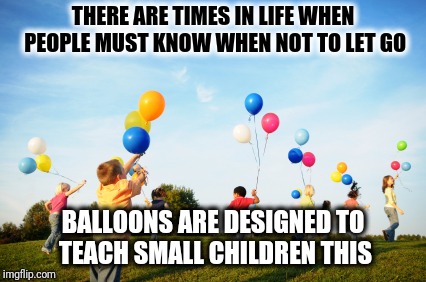 THERE ARE TIMES IN LIFE WHEN PEOPLE MUST KNOW WHEN NOT TO LET GO; BALLOONS ARE DESIGNED TO TEACH SMALL CHILDREN THIS | image tagged in children running with balloons | made w/ Imgflip meme maker