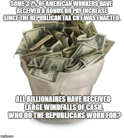 Bag of money | SOME 3.7% OF AMERICAN WORKERS HAVE RECEIVED A BONUS OR PAY INCREASE SINCE THE REPUBLICAN TAX CUT WAS ENACTED. ALL BILLIONAIRES HAVE RECEIVED LARGE WINDFALLS OF CASH.  WHO DO THE REPUBLICANS WORK FOR? | image tagged in bag of money | made w/ Imgflip meme maker