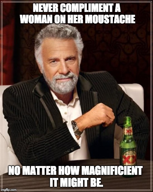 The Most Interesting Man In The World Meme | NEVER COMPLIMENT A WOMAN ON HER MOUSTACHE; NO MATTER HOW MAGNIFICIENT IT MIGHT BE. | image tagged in memes,the most interesting man in the world | made w/ Imgflip meme maker