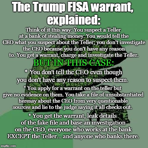Trump FISA warrant,  explained | The Trump FISA warrant,  explained:; Think of it this way:
You suspect a Teller at a bank of stealing money. You would tell the CEO what you suspect about the Teller; you don't investigate the CEO because you don't have any reason to. You get a warrant, charge and investigate the Teller. BUT IN THIS CASE:; * You don't tell the CEO even though you don't have any reason to suspect them. * You apply for a warrant on the teller but give no evidence on them. You take a file of unsubstantiated heresay about the CEO from very questionable sources and lie to the judge saying it all checks out. * You get the warrant, leak details of the fake file and base an investigation on the CEO, everyone who works at the bank EXCEPT the Teller... and anyone who banks there. | image tagged in memes,philosoraptor,trump russia collusion,conservatives,politics,russia | made w/ Imgflip meme maker