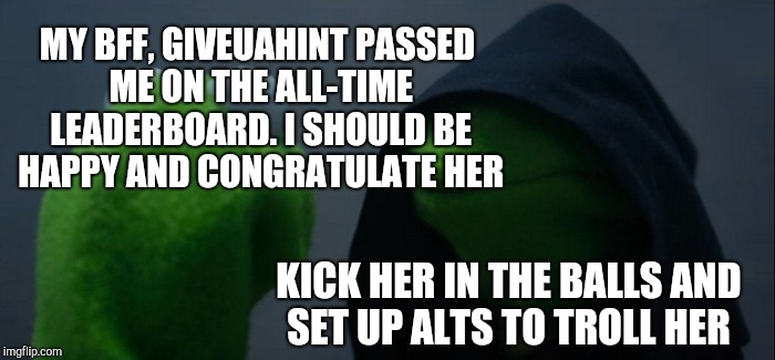 I told her when I first got to know her that she was headed to the top. Not surprised at all she's leaving me in the dust :-) <3 | MY BFF, GIVEUAHINT PASSED ME ON THE ALL-TIME LEADERBOARD. I SHOULD BE HAPPY AND CONGRATULATE HER; KICK HER IN THE BALLS AND SET UP ALTS TO TROLL HER | image tagged in memes,evil kermit,jbmemegeek,giveuahint,leaderboard | made w/ Imgflip meme maker