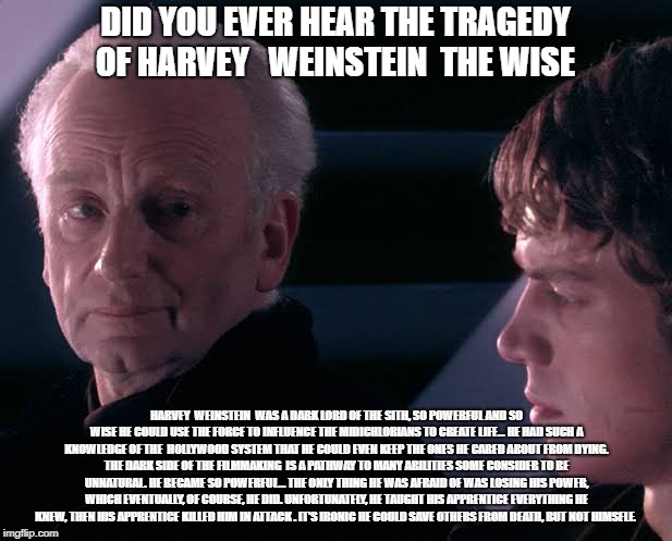 Did you hear the tragedy of Darth Plagueis the wise | DID YOU EVER HEAR THE TRAGEDY OF HARVEY   WEINSTEIN  THE WISE; HARVEY  WEINSTEIN  WAS A DARK LORD OF THE SITH, SO POWERFUL AND SO WISE HE COULD USE THE FORCE TO INFLUENCE THE MIDICHLORIANS TO CREATE LIFE... HE HAD SUCH A KNOWLEDGE OF THE  HOLLYWOOD SYSTEM THAT HE COULD EVEN KEEP THE ONES HE CARED ABOUT FROM DYING. THE DARK SIDE OF THE FILMMAKING  IS A PATHWAY TO MANY ABILITIES SOME CONSIDER TO BE UNNATURAL. HE BECAME SO POWERFUL... THE ONLY THING HE WAS AFRAID OF WAS LOSING HIS POWER, WHICH EVENTUALLY, OF COURSE, HE DID. UNFORTUNATELY, HE TAUGHT HIS APPRENTICE EVERYTHING HE KNEW, THEN HIS APPRENTICE KILLED HIM IN ATTACK . IT'S IRONIC HE COULD SAVE OTHERS FROM DEATH, BUT NOT HIMSELF. | image tagged in did you hear the tragedy of darth plagueis the wise | made w/ Imgflip meme maker