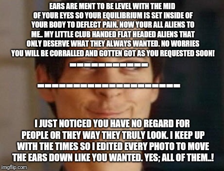 That Daily Mail Tv experience | EARS ARE MENT TO BE LEVEL WITH THE MID OF YOUR EYES SO YOUR EQUILIBRIUM IS SET INSIDE OF YOUR BODY TO DEFLECT PAIN.
NOW YOUR ALL ALIENS TO ME..
MY LITTLE CLUB HANDED FLAT HEADED ALIENS THAT ONLY DESERVE WHAT THEY ALWAYS WANTED.
NO WORRIES YOU WILL BE CORRALLED AND GOTTEN GOT AS YOU REQUESTED SOON! -----------; --------------------; I JUST NOTICED YOU HAVE NO REGARD FOR PEOPLE OR THEY WAY THEY TRULY LOOK.
I KEEP UP WITH THE TIMES SO I EDITED EVERY PHOTO TO MOVE THE EARS DOWN LIKE YOU WANTED.
YES;
ALL OF THEM..! | image tagged in memes,spiderman peter parker | made w/ Imgflip meme maker