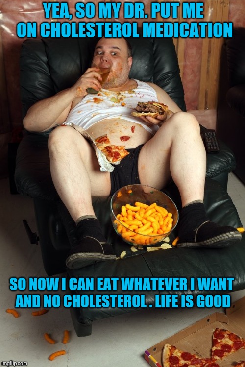 fat man on lazyboy | YEA, SO MY DR. PUT ME ON CHOLESTEROL MEDICATION; SO NOW I CAN EAT WHATEVER I WANT AND NO CHOLESTEROL
. LIFE IS GOOD | image tagged in fat man on lazyboy | made w/ Imgflip meme maker