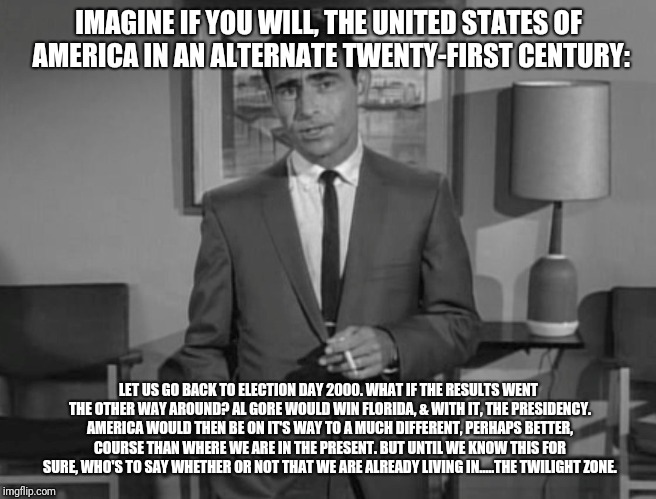 Rod Serling: Imagine If You Will | IMAGINE IF YOU WILL, THE UNITED STATES OF AMERICA IN AN ALTERNATE TWENTY-FIRST CENTURY:; LET US GO BACK TO ELECTION DAY 2000. WHAT IF THE RESULTS WENT THE OTHER WAY AROUND? AL GORE WOULD WIN FLORIDA, & WITH IT, THE PRESIDENCY. AMERICA WOULD THEN BE ON IT'S WAY TO A MUCH DIFFERENT, PERHAPS BETTER, COURSE THAN WHERE WE ARE IN THE PRESENT. BUT UNTIL WE KNOW THIS FOR SURE, WHO'S TO SAY WHETHER OR NOT THAT WE ARE ALREADY LIVING IN.....THE TWILIGHT ZONE. | image tagged in rod serling imagine if you will | made w/ Imgflip meme maker