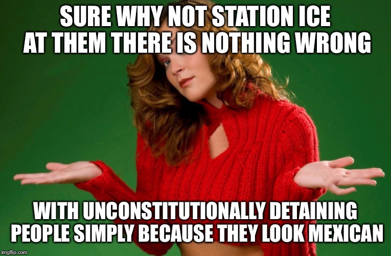 SURE WHY NOT STATION ICE AT THEM THERE IS NOTHING WRONG WITH UNCONSTITUTIONALLY DETAINING PEOPLE SIMPLY BECAUSE THEY LOOK MEXICAN | made w/ Imgflip meme maker