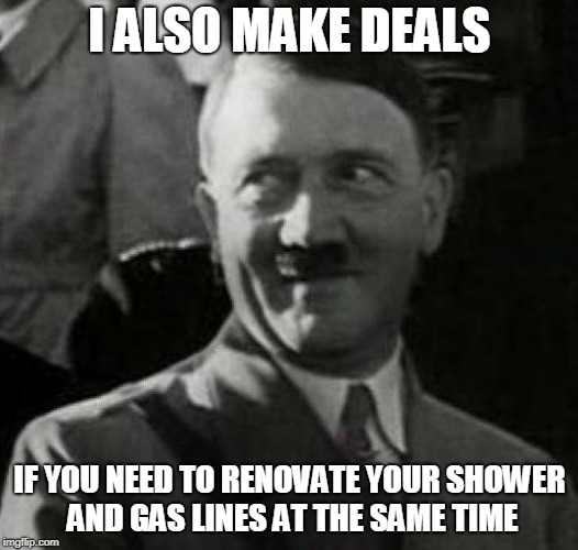Hitler laugh  | I ALSO MAKE DEALS IF YOU NEED TO RENOVATE YOUR SHOWER AND GAS LINES AT THE SAME TIME | image tagged in hitler laugh | made w/ Imgflip meme maker