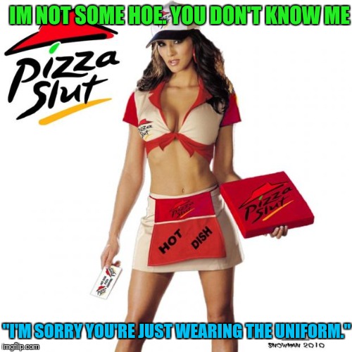 Pizza slut | IM NOT SOME HOE. YOU DON'T KNOW ME "I'M SORRY YOU'RE JUST WEARING THE UNIFORM." | image tagged in pizza slut | made w/ Imgflip meme maker