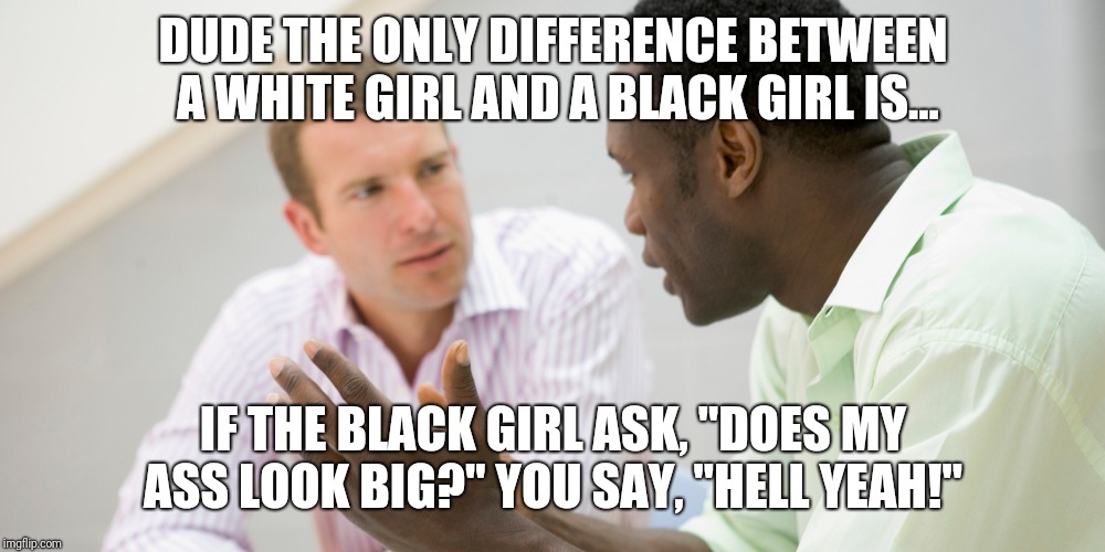 The only difference  | DUDE THE ONLY DIFFERENCE BETWEEN A WHITE GIRL AND A BLACK GIRL IS... IF THE BLACK GIRL ASK, "DOES MY ASS LOOK BIG?" YOU SAY, "HELL YEAH!" | image tagged in black,white,girlfriend,dating,relationships | made w/ Imgflip meme maker