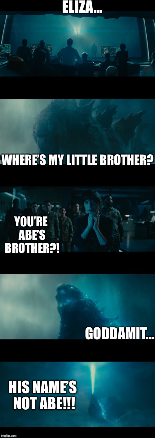 The Shape of Water 2: Battle of the Gods | ELIZA... WHERE’S MY LITTLE BROTHER? YOU’RE ABE’S BROTHER?! GODDAMIT... HIS NAME’S NOT ABE!!! | image tagged in godzilla,the shape of water,crossover | made w/ Imgflip meme maker