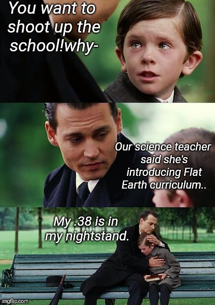 The school system in a few years |  You want to shoot up the school!why-; Our science teacher said she's introducing Flat Earth curriculum.. My .38 is in my nightstand. | image tagged in memes,finding neverland,nsfw,first world problems,front page | made w/ Imgflip meme maker