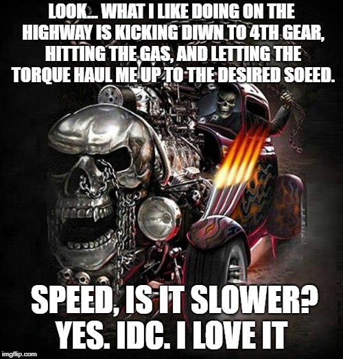 LOOK... WHAT I LIKE DOING ON THE HIGHWAY IS KICKING DIWN TO 4TH GEAR, HITTING THE GAS, AND LETTING THE TORQUE HAUL ME UP TO THE DESIRED SOEED. SPEED, IS IT SLOWER? YES. IDC. I LOVE IT | made w/ Imgflip meme maker