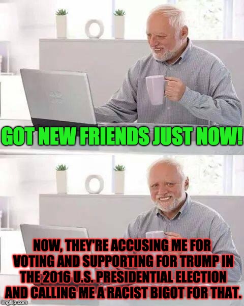 When Friends Turn Against you Over Politics | GOT NEW FRIENDS JUST NOW! NOW, THEY'RE ACCUSING ME FOR VOTING AND SUPPORTING FOR TRUMP IN THE 2016 U.S. PRESIDENTIAL ELECTION AND CALLING ME A RACIST BIGOT FOR THAT. | image tagged in memes,hide the pain harold,friends,politics,trump,division | made w/ Imgflip meme maker