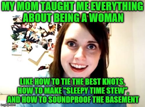 A legacy continues... | MY MOM TAUGHT ME EVERYTHING ABOUT BEING A WOMAN; LIKE HOW TO TIE THE BEST KNOTS, HOW TO MAKE "SLEEPY TIME STEW", AND HOW TO SOUNDPROOF THE BASEMENT | image tagged in memes,overly attached girlfriend,mom and daughter,being a woman,tricks of the trade | made w/ Imgflip meme maker