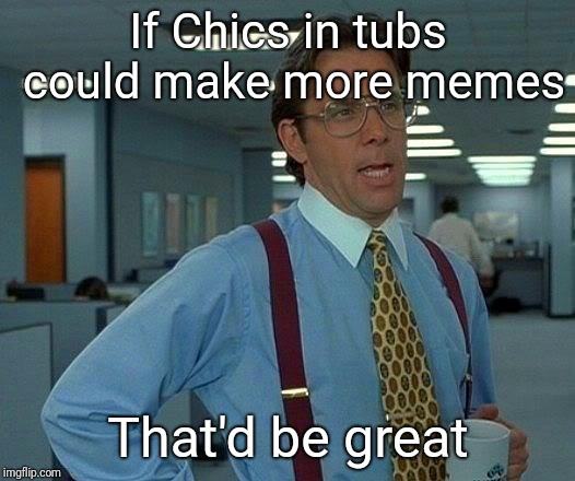 That Would Be Great Meme | If Chics in tubs could make more memes; That'd be great | image tagged in memes,that would be great | made w/ Imgflip meme maker