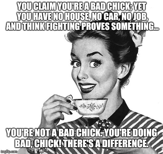 Retro woman teacup | YOU CLAIM YOU'RE A BAD CHICK; YET YOU HAVE NO HOUSE, NO CAR, NO JOB, AND THINK FIGHTING PROVES SOMETHING... YOU'RE NOT A BAD CHICK.
YOU'RE DOING BAD, CHICK!
THERE'S A DIFFERENCE. | image tagged in retro woman teacup | made w/ Imgflip meme maker