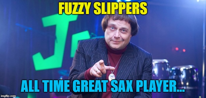 Nice | FUZZY SLIPPERS ALL TIME GREAT SAX PLAYER... | image tagged in nice | made w/ Imgflip meme maker