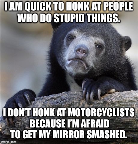 Confession Bear Meme | I AM QUICK TO HONK AT PEOPLE WHO DO STUPID THINGS. I DON’T HONK AT MOTORCYCLISTS BECAUSE I’M AFRAID TO GET MY MIRROR SMASHED. | image tagged in memes,confession bear,AdviceAnimals | made w/ Imgflip meme maker