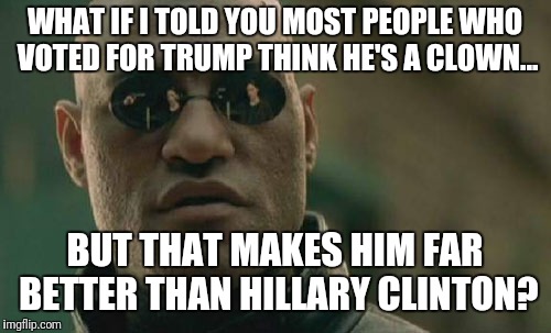 What if I told you... | WHAT IF I TOLD YOU MOST PEOPLE WHO VOTED FOR TRUMP THINK HE'S A CLOWN... BUT THAT MAKES HIM FAR BETTER THAN HILLARY CLINTON? | image tagged in memes,matrix morpheus,trump,hillary clinton | made w/ Imgflip meme maker