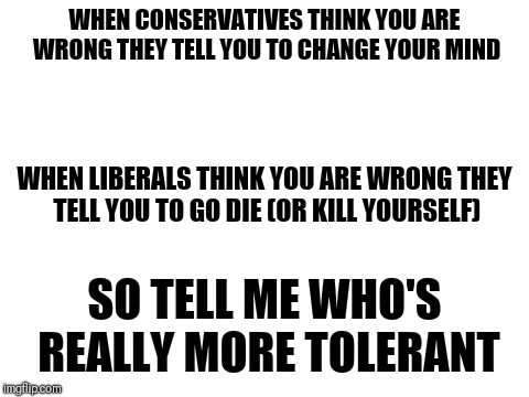 I'm aware that this does not apply to all, but in my experience, it does apply to most | WHEN CONSERVATIVES THINK YOU ARE WRONG THEY TELL YOU TO CHANGE YOUR MIND; WHEN LIBERALS THINK YOU ARE WRONG THEY TELL YOU TO GO DIE (OR KILL YOURSELF); SO TELL ME WHO'S REALLY MORE TOLERANT | image tagged in blank white template,memes | made w/ Imgflip meme maker