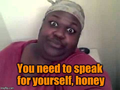 Black woman | You need to speak for yourself, honey | image tagged in black woman | made w/ Imgflip meme maker