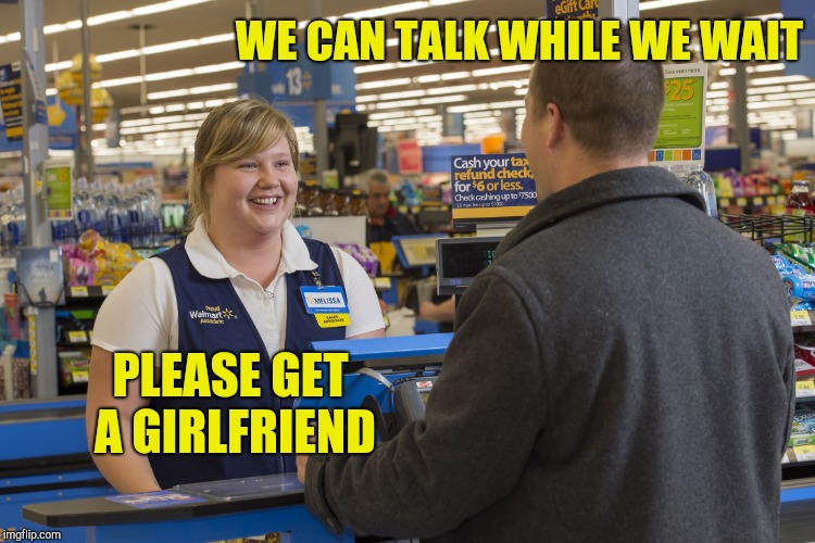 Walmart Checkout Lady | WE CAN TALK WHILE WE WAIT PLEASE GET A GIRLFRIEND | image tagged in walmart checkout lady | made w/ Imgflip meme maker