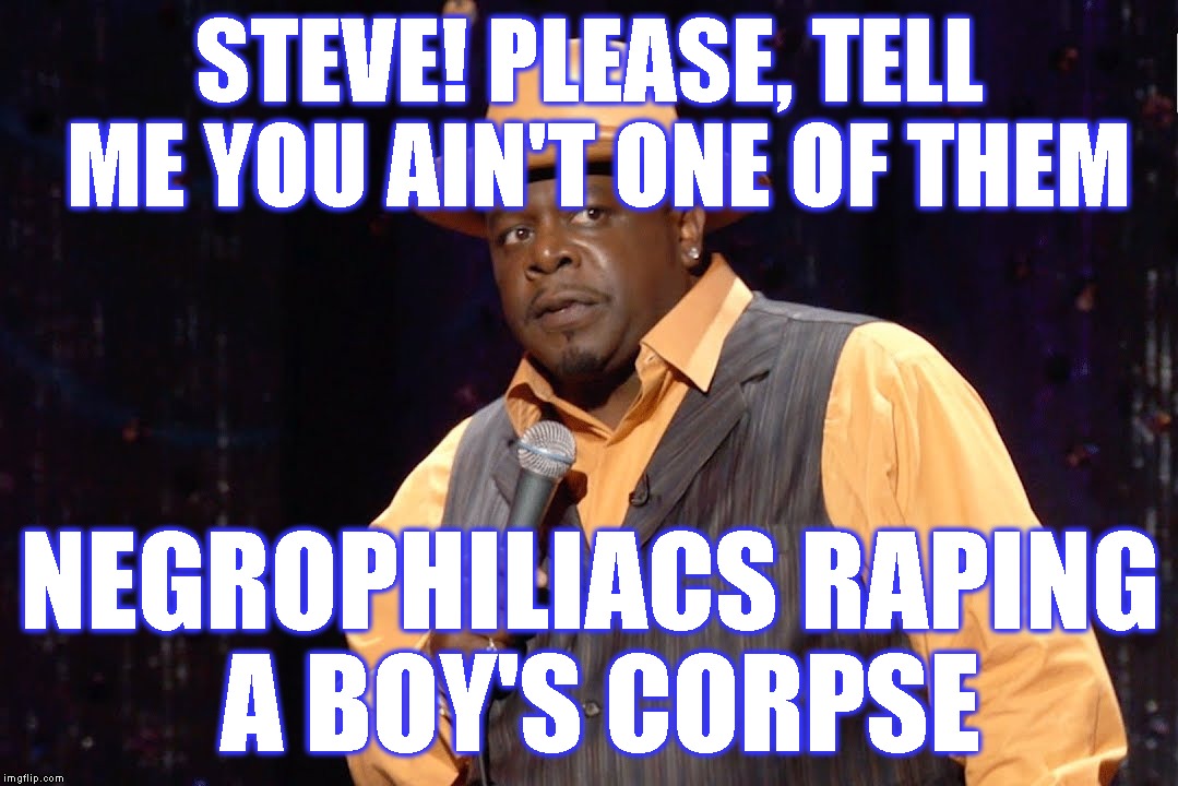 STEVE! PLEASE, TELL ME YOU AIN'T ONE OF THEM NEGROPHILIACS RAPING A BOY'S CORPSE | made w/ Imgflip meme maker