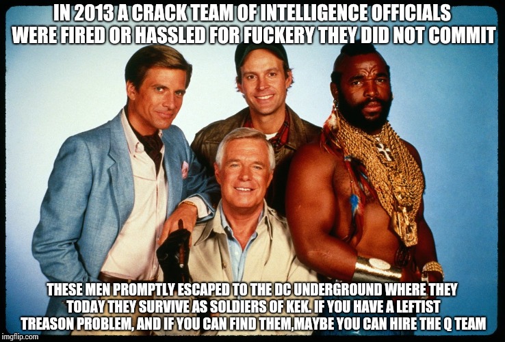 The A Team  | IN 2013 A CRACK TEAM OF INTELLIGENCE OFFICIALS WERE FIRED OR HASSLED FOR FUCKERY THEY DID NOT COMMIT; THESE MEN PROMPTLY ESCAPED TO THE DC UNDERGROUND WHERE THEY TODAY THEY SURVIVE AS SOLDIERS OF KEK. IF YOU HAVE A LEFTIST TREASON PROBLEM, AND IF YOU CAN FIND THEM,MAYBE YOU CAN HIRE THE Q TEAM | image tagged in the a team | made w/ Imgflip meme maker