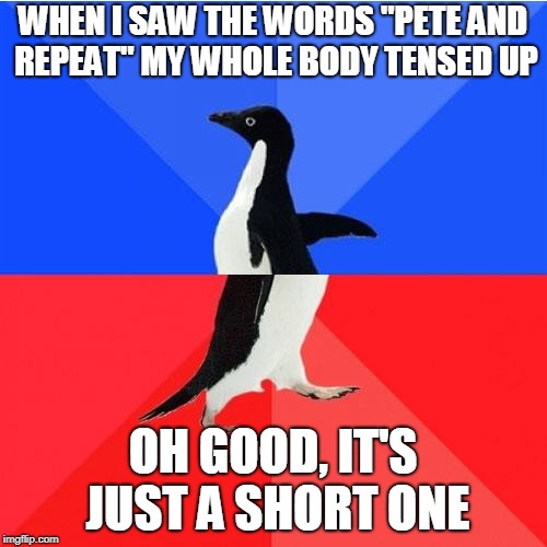 Socially Awkward Awesome Penguin Meme | WHEN I SAW THE WORDS "PETE AND REPEAT" MY WHOLE BODY TENSED UP OH GOOD, IT'S JUST A SHORT ONE | image tagged in memes,socially awkward awesome penguin | made w/ Imgflip meme maker