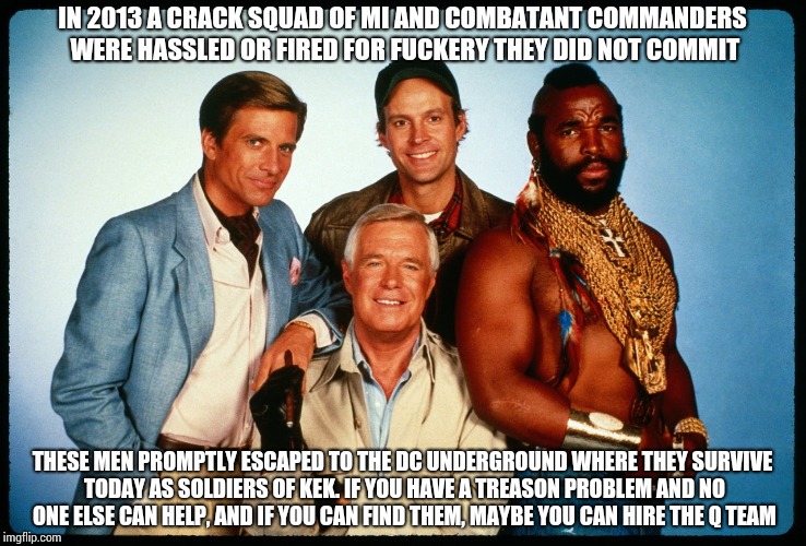 The A Team  | IN 2013 A CRACK SQUAD OF MI AND COMBATANT COMMANDERS WERE HASSLED OR FIRED FOR FUCKERY THEY DID NOT COMMIT; THESE MEN PROMPTLY ESCAPED TO THE DC UNDERGROUND WHERE THEY SURVIVE TODAY AS SOLDIERS OF KEK. IF YOU HAVE A TREASON PROBLEM AND NO ONE ELSE CAN HELP, AND IF YOU CAN FIND THEM, MAYBE YOU CAN HIRE THE Q TEAM | image tagged in the a team | made w/ Imgflip meme maker