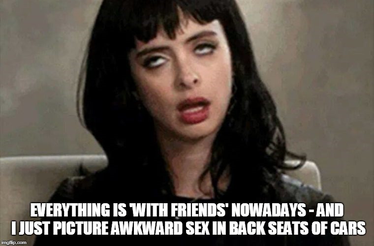 EVERYTHING IS 'WITH FRIENDS' NOWADAYS - AND I JUST PICTURE AWKWARD SEX IN BACK SEATS OF CARS | made w/ Imgflip meme maker